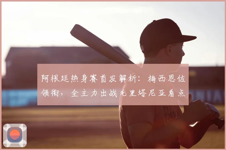 阿根廷热身赛首发解析：梅西恩佐领衔，全主力出战毛里塔尼亚看点前瞻