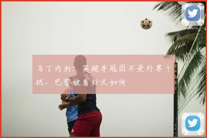 马丁内利：英超夺冠因不受外界干扰，巴黎被看好又如何