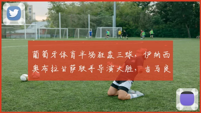 葡萄牙体育半场狂轰三球,伊纳西奥布拉甘萨联手导演大胜,吉马良斯防线全面解析