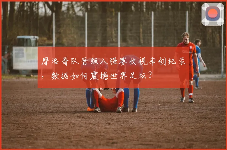摩洛哥队晋级八强赛收视率创纪录,数据如何震撼世界足坛?