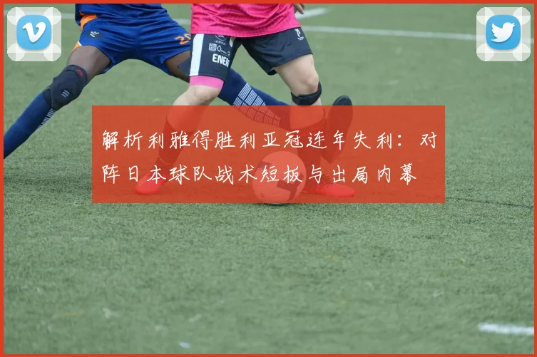 解析利雅得胜利亚冠连年失利：对阵日本球队战术短板与出局内幕