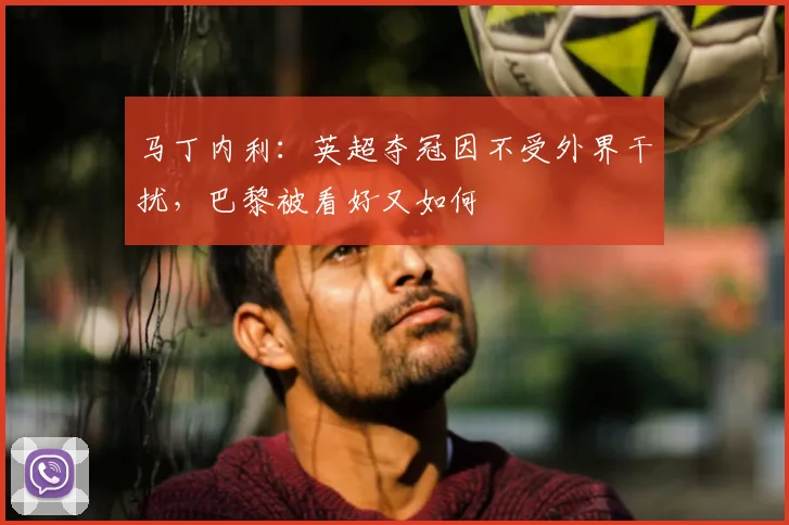 马丁内利：英超夺冠因不受外界干扰，巴黎被看好又如何