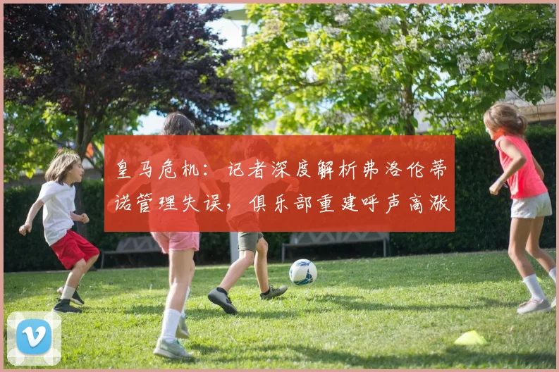 皇马危机：记者深度解析弗洛伦蒂诺管理失误，俱乐部重建呼声高涨